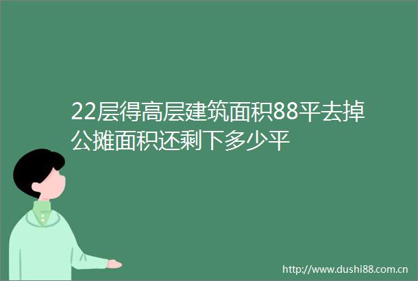 22层得高层建筑面积88平去掉公摊面积还剩下多少平