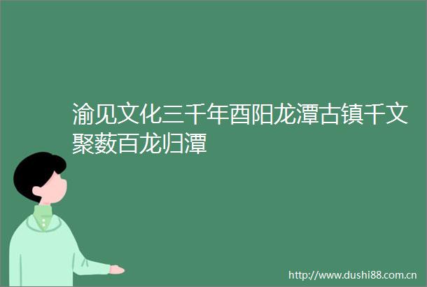 渝见文化三千年酉阳龙潭古镇千文聚薮百龙归潭