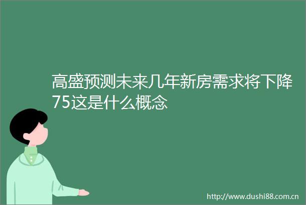 高盛预测未来几年新房需求将下降75这是什么概念
