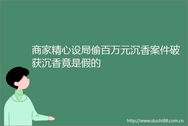 商家精心设局偷百万元沉香案件破获沉香竟是假的