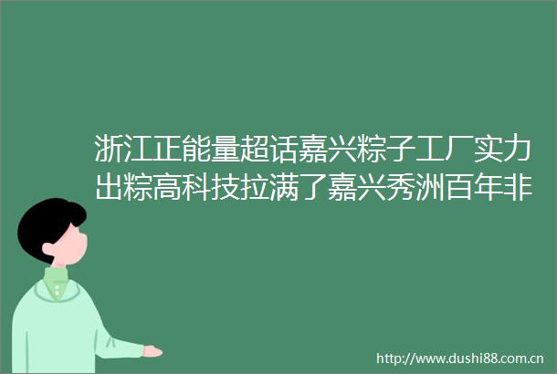 浙江正能量超话嘉兴粽子工厂实力出粽高科技拉满了嘉兴秀洲百年非遗用创新坚守匠心