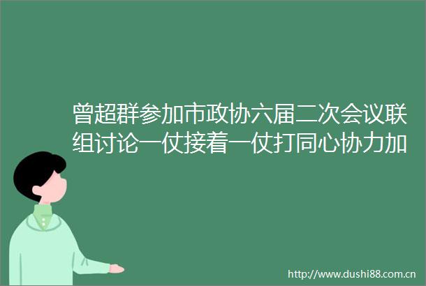 曾超群参加市政协六届二次会议联组讨论一仗接着一仗打同心协力加油干推动娄底高质量发展