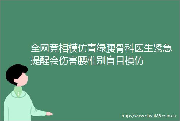 全网竞相模仿青绿腰骨科医生紧急提醒会伤害腰椎别盲目模仿
