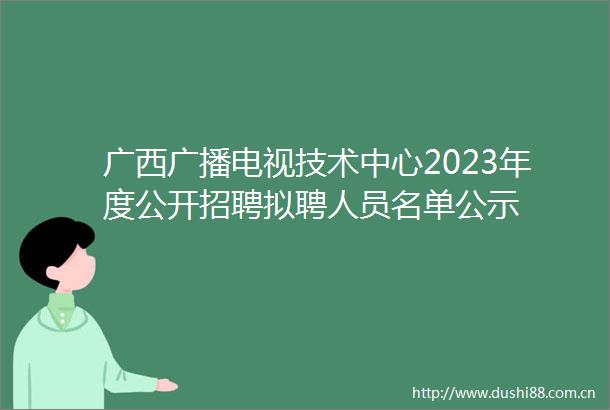 广西广播电视技术中心2023年度公开招聘拟聘人员名单公示
