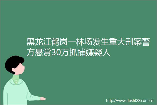黑龙江鹤岗一林场发生重大刑案警方悬赏30万抓捕嫌疑人