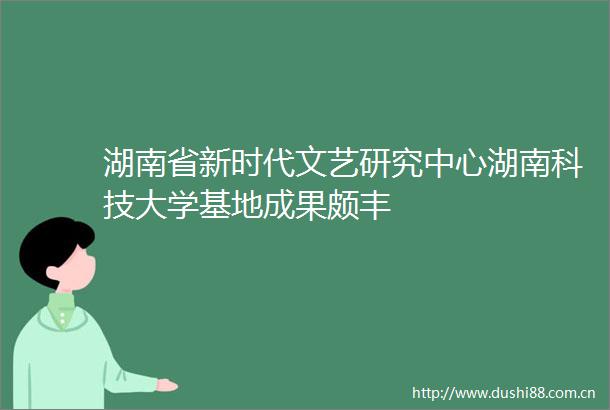 湖南省新时代文艺研究中心湖南科技大学基地成果颇丰
