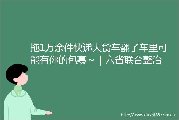 拖1万余件快递大货车翻了车里可能有你的包裹～｜六省联合整治