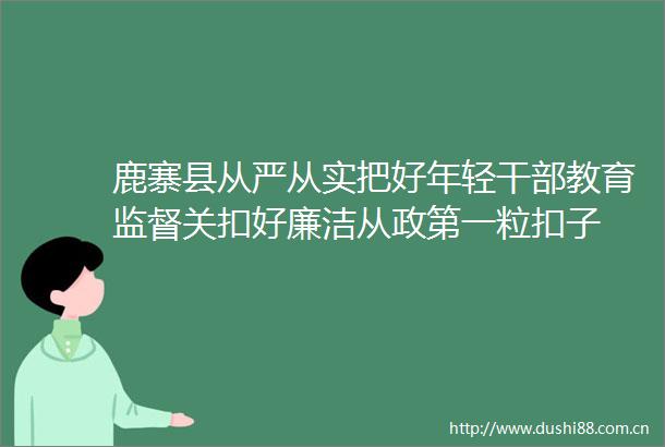 鹿寨县从严从实把好年轻教育监督关扣好廉洁从政第一粒扣子