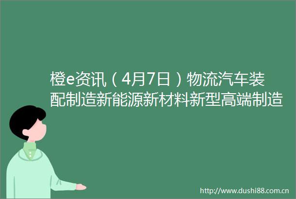 橙e资讯（4月7日）物流汽车装配制造新能源新材料新型高端制造业