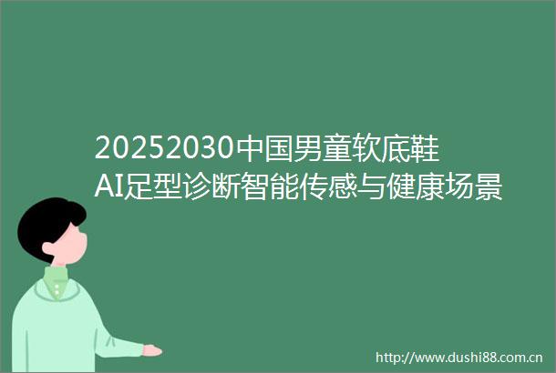 20252030男童软底鞋AI足型诊断智能传感与健康场景化增长全链透视