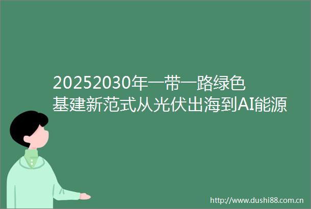 20252030年一带一路绿色基建新范式从光伏出海到AI能源管家全解析