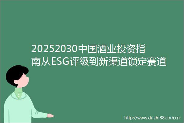 20252030酒业投资指南从ESG评级到新渠道锁定赛道溢价空间