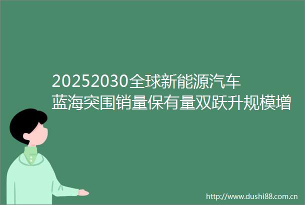 20252030全球新能源汽车蓝海突围销量保有量双跃升规模增长全解析
