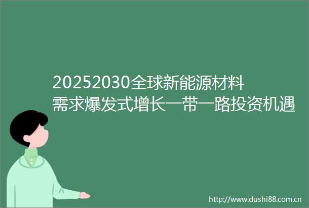 20252030全球新能源材料需求爆发式增长一带一路投资机遇与战略图谱