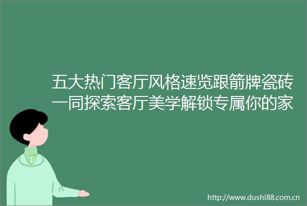 五大热门客厅风格速览跟箭牌瓷砖一同探索客厅美学解锁专属你的家居风格