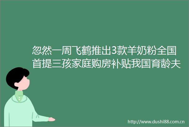 忽然一周飞鹤推出3款羊奶粉全国首提三孩家庭购房补贴我国育龄夫妇不孕不育率12至18