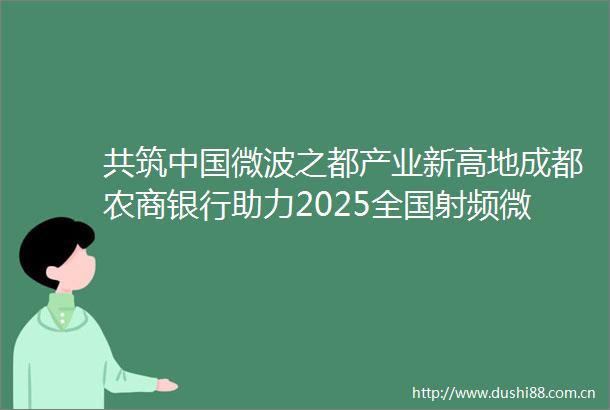 共筑微波之都产业新高地成都农商银行助力2025全国射频微波技术与产业发展应用大会圆满举办