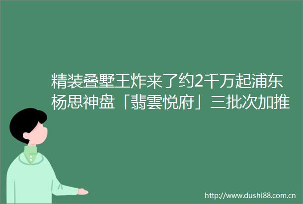 精装叠墅王炸来了约2千万起浦东杨思神盘「翡雲悦府」三批次加推约120230㎡高层amp叠墅