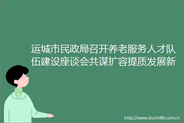 运城市民召开养老服务人才队伍建设座谈会共谋扩容提质发展新路径
