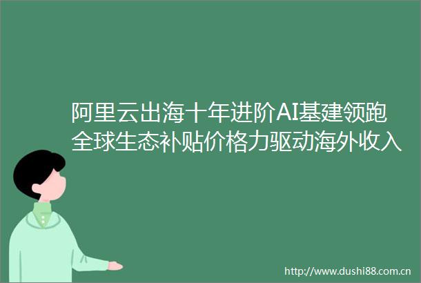 阿里云出海十年进阶AI基建领跑全球生态补贴价格力驱动海外收入5年增20倍