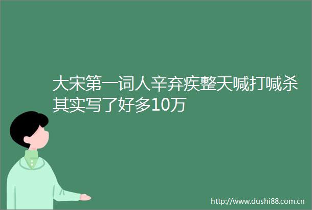 大宋第一词人辛弃疾整天喊打喊杀其实写了好多10万