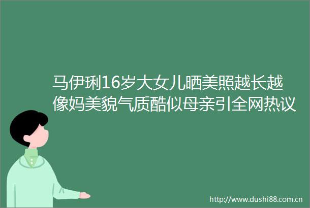 马伊琍16岁大女儿晒美照越长越像妈美貌气质酷似母亲引全网热议