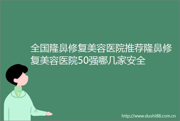 全国隆鼻修复美容医院推荐隆鼻修复美容医院50强哪几家安全