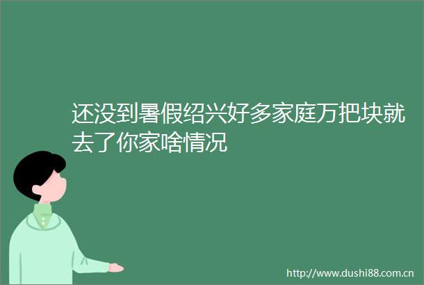 还没到暑假绍兴好多家庭万把块就去了你家啥情况