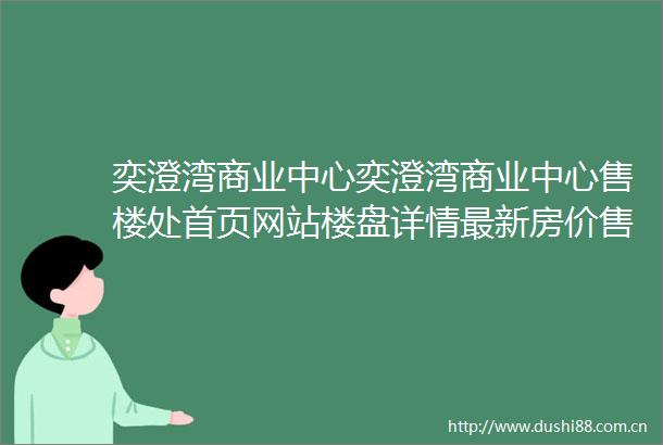 奕澄湾商业中心奕澄湾商业中心售楼处首页网站楼盘详情最新房价售楼处电话