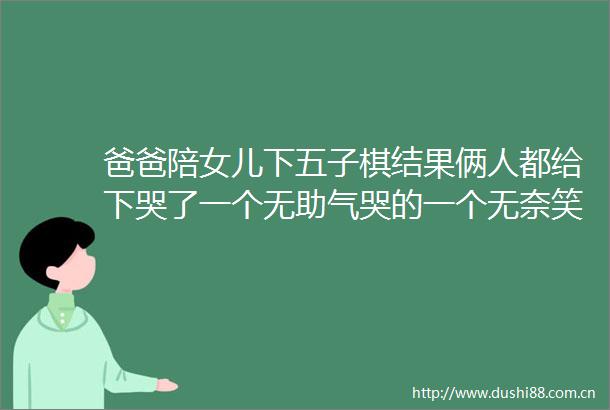 爸爸陪女儿下五子棋结果俩人都给下哭了一个无助气哭的一个无奈笑哭的