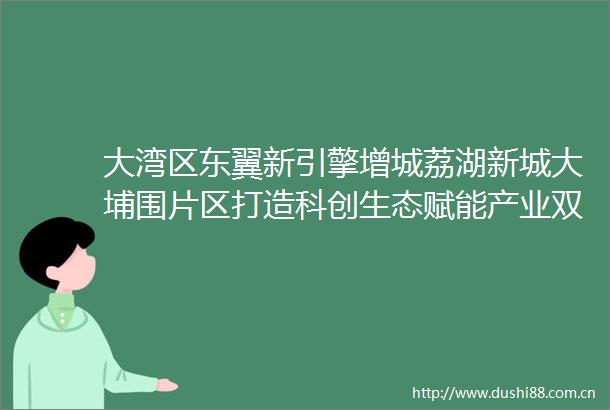 大湾区东翼新引擎增城荔湖新城大埔围片区打造科创生态赋能产业双标杆