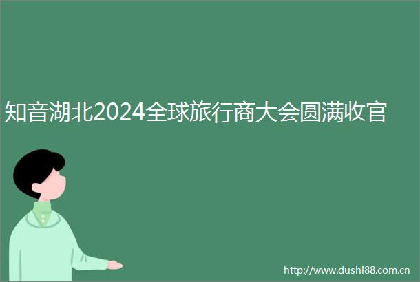 知音湖北2024全球旅行商大会圆满收官