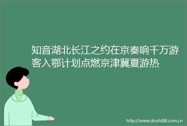知音湖北长江之约在京奏响千万游客入鄂计划点燃京津冀夏游热