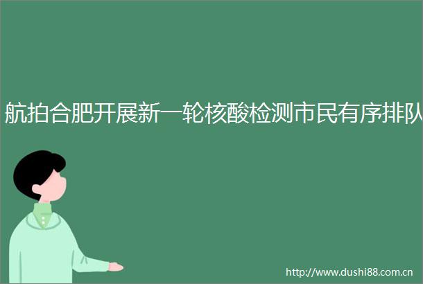 航拍合肥开展新一轮核酸检测市民有序排队