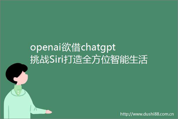 openai欲借chatgpt挑战Siri打造全方位智能生活助手