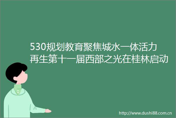 530规划教育聚焦城水一体活力再生第十一届西部之光在桂林启动
