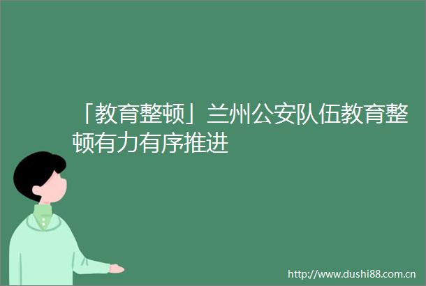 「教育整顿」兰州队伍教育整顿有力有序推进