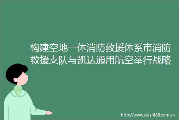 构建空地一体消防救援体系市消防救援支队与凯达通用航空举行战略合作签约仪式