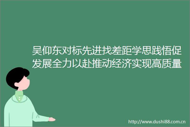 吴仰东对标先进找差距学思践悟促发展全力以赴推动经济实现高质量发展