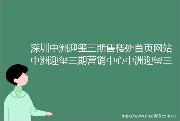 深圳中洲迎玺三期售楼处首页网站中洲迎玺三期营销中心中洲迎玺三期欢迎您楼盘详情备案价户型图中洲迎玺三期售楼处电话