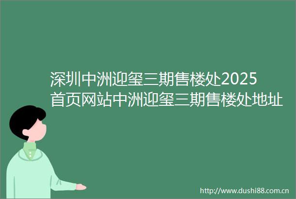 深圳中洲迎玺三期售楼处2025首页网站中洲迎玺三期售楼处地址房价户型配套