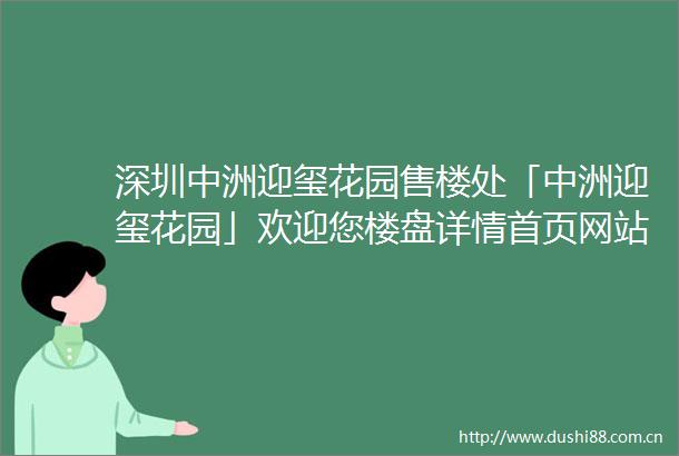 深圳中洲迎玺花园售楼处「中洲迎玺花园」欢迎您楼盘详情首页网站