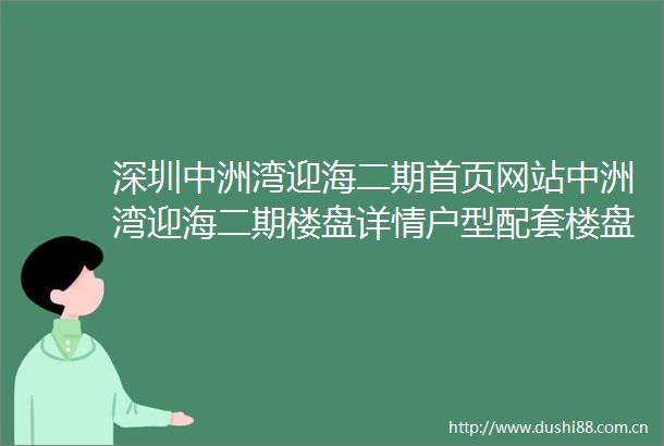 深圳中洲湾迎海二期首页网站中洲湾迎海二期楼盘详情户型配套楼盘简介