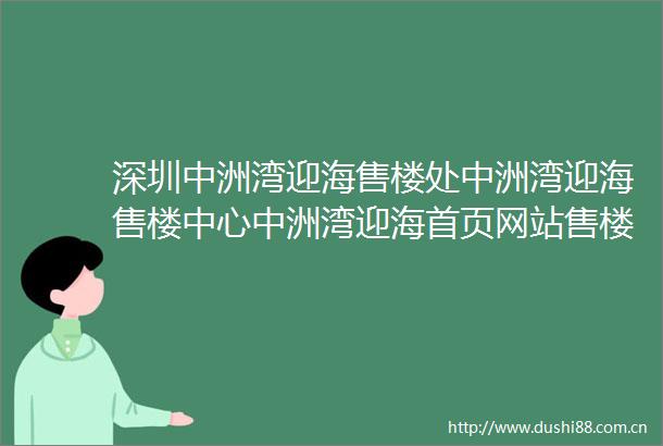 深圳中洲湾迎海售楼处中洲湾迎海售楼中心中洲湾迎海首页网站售楼处楼盘