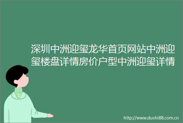 深圳中洲迎玺龙华首页网站中洲迎玺楼盘详情房价户型中洲迎玺详情