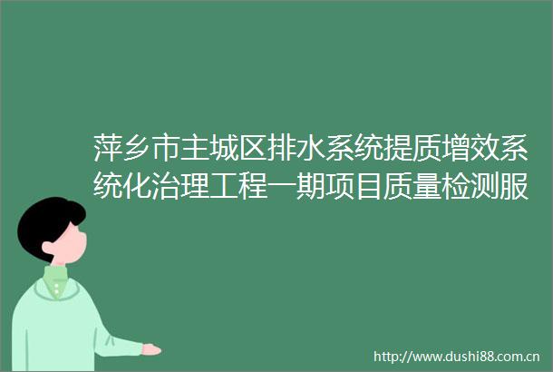 萍乡市主城区排水系统提质增效系统化治理工程一期项目质量检测服务采购项目公开招标采购公告