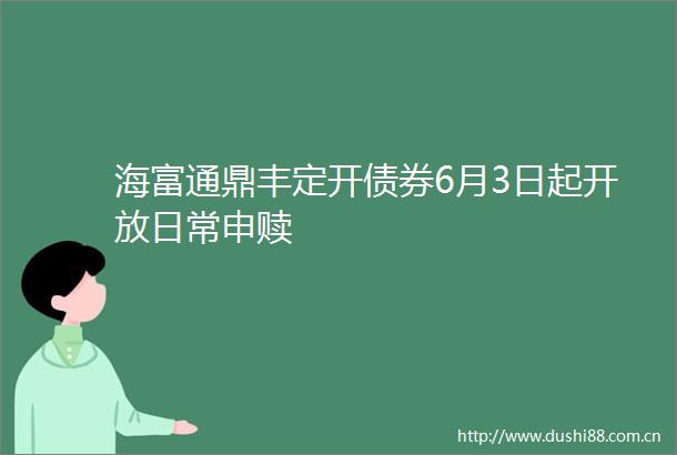 海富通鼎丰定开债券6月3日起开放日常申赎