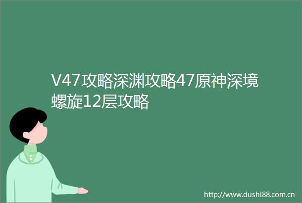 V47攻略深渊攻略47原神深境螺旋12层攻略