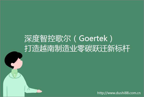 深度智控歌尔（Goertek）打造越南制造业零碳跃迁新标杆
