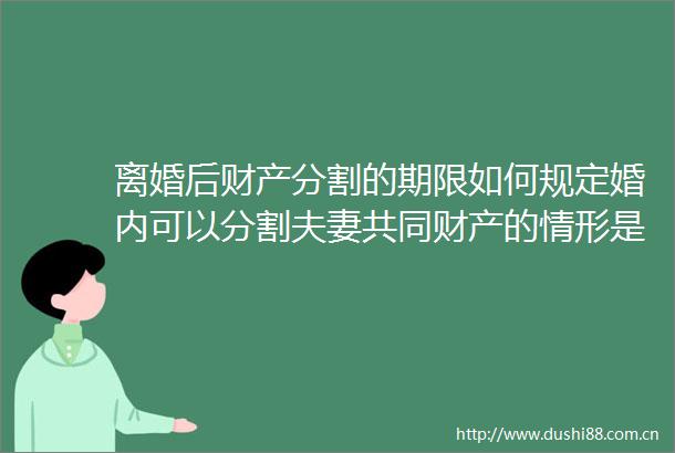 离婚后财产分割的期限如何规定婚内可以分割夫妻共同财产的情形是哪些天天聚看点
